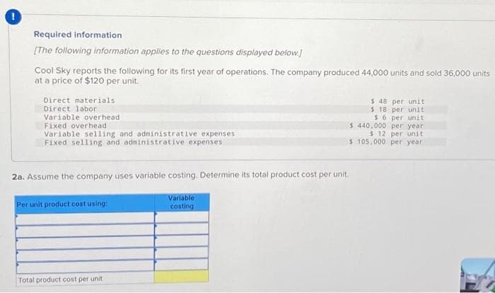 Required information
[The following information applies to the questions displayed below.]
Cool Sky reports the following for its first year of operations. The company produced 44,000 units and sold 36,000 units
at a price of $120 per unit.
Direct materials
Direct labor
Variable overhead
Fixed overhead
Variable selling and administrative expenses
Fixed selling and administrative expenses
2a. Assume the company uses variable costing. Determine its total product cost per unit.
Variable
costing
Per unit product cost using:
Total product cost per unit
$ 48 per unit
$ 18 per unit
$6 per unit
$ 440,000 per year
$ 12 per unit
105,000 per year.
$