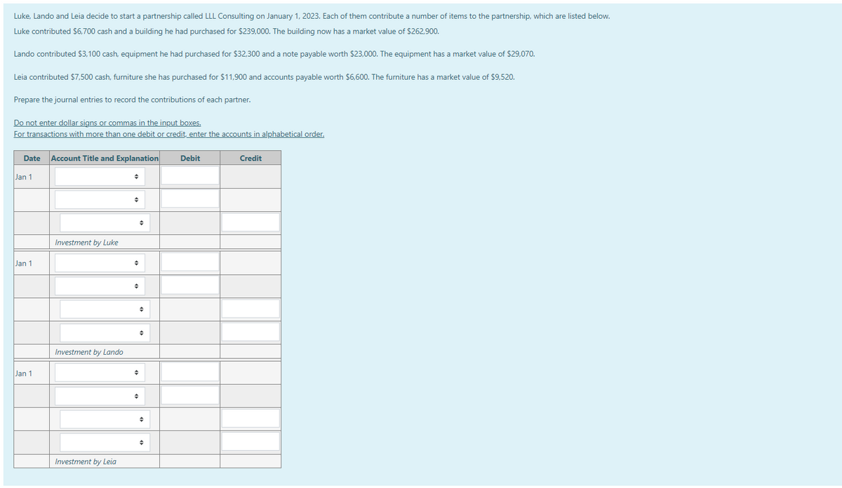 Luke, Lando and Leia decide to start a partnership called LLL Consulting on January 1, 2023. Each of them contribute a number of items to the partnership, which are listed below.
Luke contributed $6,700 cash and a building he had purchased for $239,000. The building now has a market value of $262,900.
Lando contributed $3,100 cash, equipment he had purchased for $32,300 and a note payable worth $23,000. The equipment has a market value of $29,070.
Leia contributed $7,500 cash, furniture she has purchased for $11,900 and accounts payable worth $6,600. The furniture has a market value of $9,520.
Prepare the journal entries to record the contributions of each partner.
Do not enter dollar signs or commas in the input boxes.
For transactions with more than one debit or credit, enter the accounts in alphabetical order.
Date Account Title and Explanation
Jan 1
Jan 1
Jan 1
Investment by Luke
Investment by Lando
Investment by Leia
+
♦
→
Debit
Credit