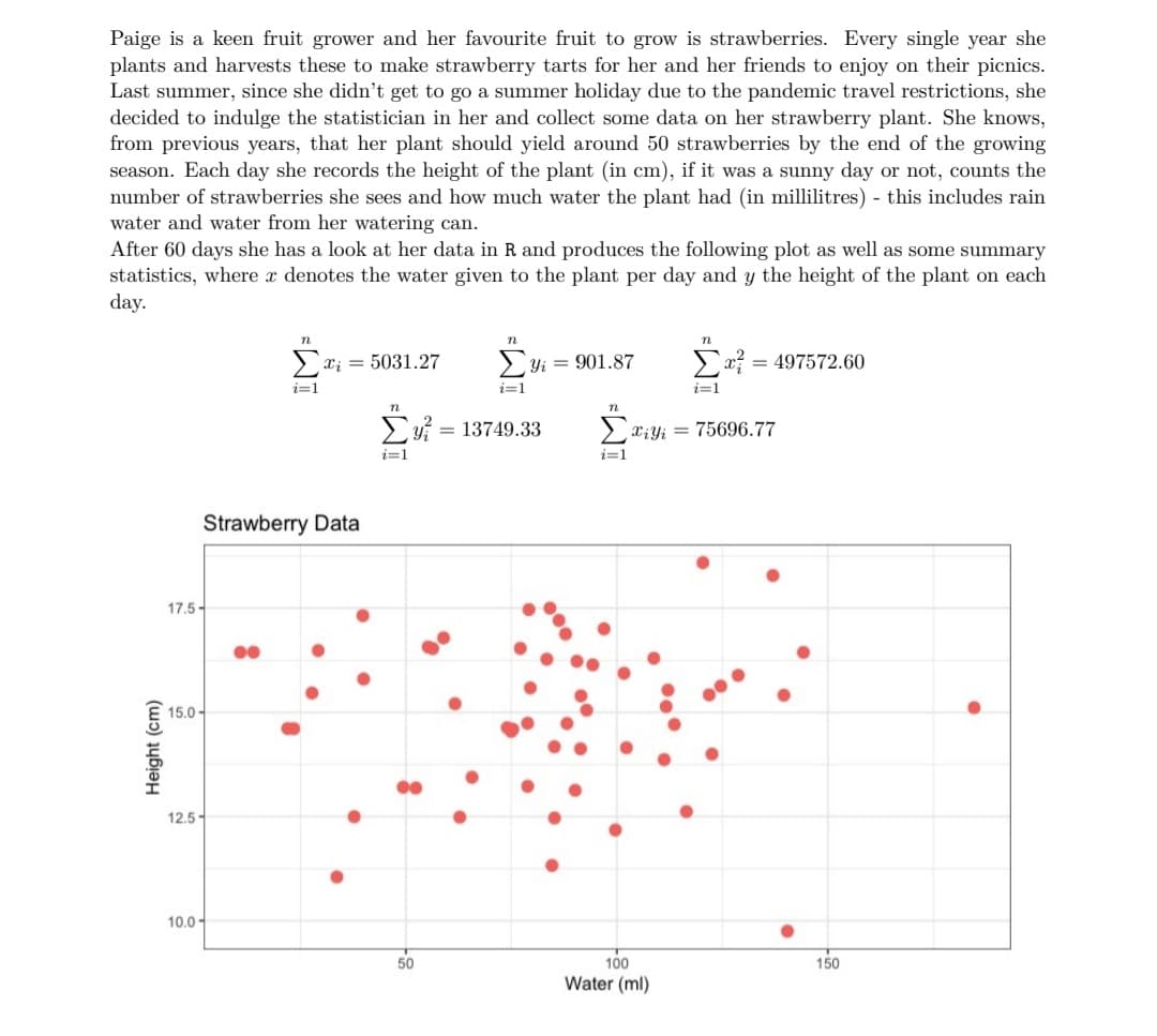 Paige is a keen fruit grower and her favourite fruit to grow is strawberries. Every single year she
plants and harvests these to make strawberry tarts for her and her friends to enjoy on their picnics.
Last summer, since she didn't get to go a summer holiday due to the pandemic travel restrictions, she
decided to indulge the statistician in her and collect some data on her strawberry plant. She knows,
from previous years, that her plant should yield around 50 strawberries by the end of the growing
season. Each day she records the height of the plant (in cm), if it was a sunny day or not, counts the
number of strawberries she sees and how much water the plant had (in millilitres) - this includes rain
water and water from her watering can.
After 60 days she has a look at her data in R and produces the following plot as well as some summary
statistics, where x denotes the water given to the plant per day and y the height of the plant on each
day.
n
n
>xi = 5031.27
>Yi = 901.87
= 497572.60
i=1
i=1
i=1
Ey = 13749.33
2xiyi = 75696.77
i=1
i=1
Strawberry Data
17.5-
15.0 -
12.5-
10.0-
50
100
150
Water (ml)
Height (cm)

