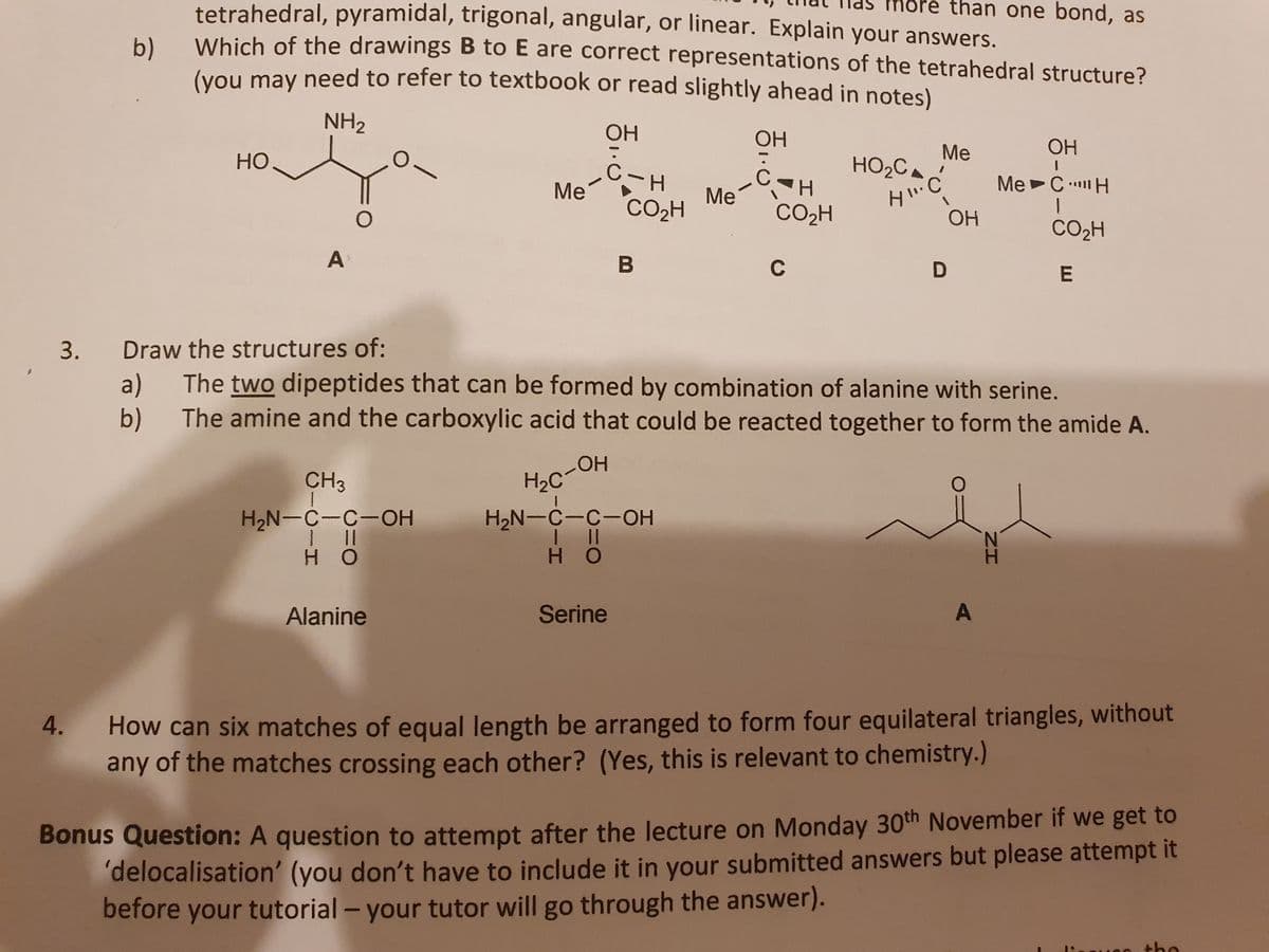 tetrahedral, pyramidal, trigonal, angular, or linear. Explain your answers.
more than one bond, as
b)
Which of the drawings B to E are correct representations of the tetrahedral structure?
(vou may need to refer to textbook or read slightly ahead in notes)
NH2
OH
OH
ОН
HO
Me
HO2C.
C-H
Me
CO2H
Me CH
|
Me
CO2H
OH
CO2H
A
C
D
3.
Draw the structures of:
a)
The two dipeptides that can be formed by combination of alanine with serine.
b) The amine and the carboxylic acid that could be reacted together to form the amide A.
H2C-OH
H2N-C-C-OH
CH3
H2N-C-C-OH
H O
Alanine
Serine
A
How can six matches of equal length be arranged to form four equilateral triangles, without
any of the matches crossing each other? (Yes, this is relevant to chemistry.)
4.
Bonus Question: A question to attempt after the lecture on Monday 30th November if we get to
delocalisation' (you don't have to include it in your submitted answers but please attempt it
before your tutorial - your tutor will go through the answer).
the
