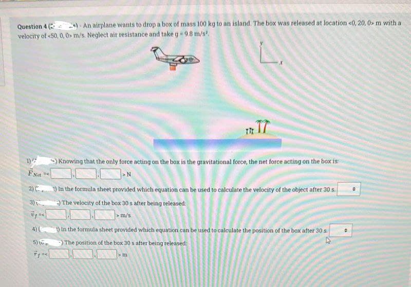 Question 4 (
e) An airplane wants to drop a box of mass 100 kg to an island. The box was released at location <0, 20, 0> m with a
velocity of <50, 0, 0 m/s. Neglect air resistance and take g = 9.8 m/s².
4) (
5) (
Fg=<
THE T7
>) Knowing that the only force acting on the box is the gravitational force, the net force acting on the box is:
N
FNet
2) (1) In the formula sheet provided which equation can be used to calculate the velocity of the object after 30 s.
3)(
) The velocity of the box 30 s after being released:
> m/s
1) In the formula sheet provided which equation can be used to calculate the position of the box after 30 s.
The position of the box 30 s after being released:
> m