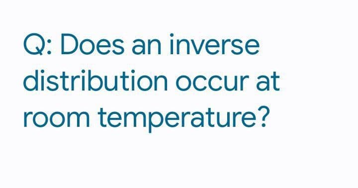 Q: Does an inverse
distribution occur at
room temperature?