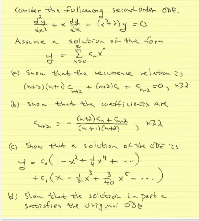 40
conider the fulloong
secempla@rdan oBE.
2
ナメ
Assume a
solution of the fo rm
in
I Sux"
e) Show that the wecurrence relation Ts
Sun + (n+2) + Sw F0, n32
h-2
nt2
(b) shon that the coefficients are
(nta) an+ Cnnd
(n ti)(hta)
C) Show tht a solution of the ODES
- s(1-メ+。
+c,(x-$x+ x^_ .., )
4
40
6) Show that the solution in part a
satisfies the origunal oDE
