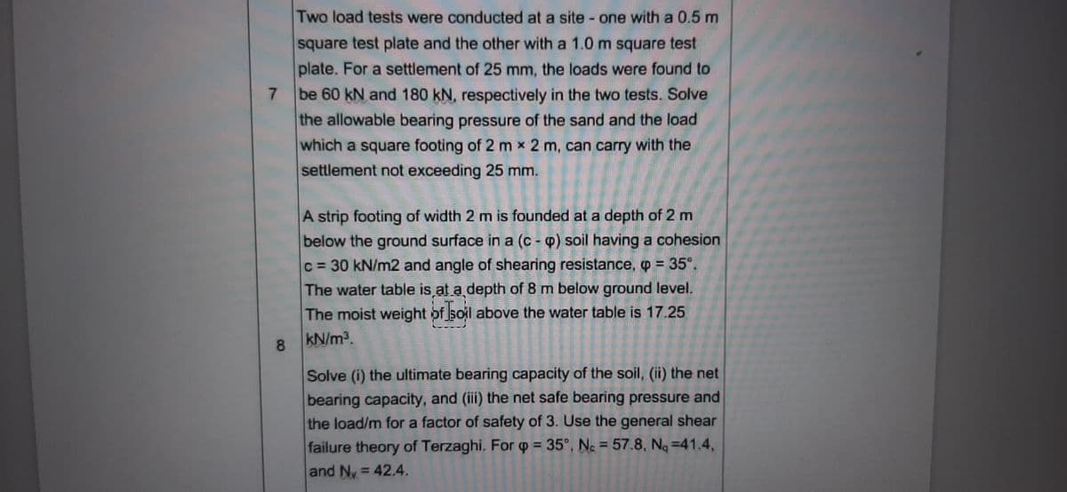 Two load tests were conducted at a site - one with a 0.5 m
square test plate and the other with a 1.0 m square test
plate. For a settlement of 25 mm, the loads were found to
7.
be 60 kN and 180 kN, respectively in the two tests. Solve
the allowable bearing pressure of the sand and the load
which a square footing of 2 m x 2 m, can carry with the
settlement not exceeding 25 mm.
A strip footing of width 2 m is founded at a depth of 2 m
below the ground surface in a (c - p) soil having a cohesion
c = 30 kN/m2 and angle of shearing resistance, p = 35°.
%3D
The water table is at a depth of 8 m below ground level.
The moist weight of soil above the water table is 17.25
8.
kN/m3.
Solve (i) the ultimate bearing capacity of the soil, (ii) the net
bearing capacity, and (ii) the net safe bearing pressure and
the load/m for a factor of safety of 3. Use the general shear
failure theory of Terzaghi. For p = 35°, N. = 57.8, Nq =41.4,
and Ny = 42.4.
