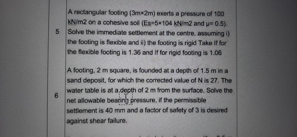 A rectangular footing (3mx2m) exerts a pressure of 100
kN/m2 on a cohesive soil (Es=5x104 kN/m2 and u= 0.5).
5.
Solve the immediate settlement at the centre, assuming i)
the footing is flexible and ii) the footing is rigid Take If for
the flexible footing is 1.36 and If for rigid footing is 1.06
A footing, 2 m square, is founded at a depth of 1.5 m in a
sand deposit, for which the corrected value of N is 27. The
water table is at adepth of 2 m from the surface. Solve the
6.
net allowable bearing pressure, if the permissible
settlement is 40 mm and a factor of safety of 3 is desired
against shear failure.
