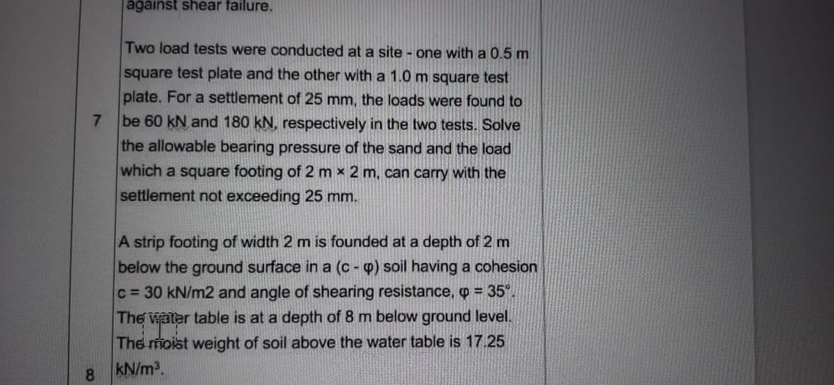 against shear failure.
Two load tests were conducted at a site - one with a 0.5 m
square test plate and the other with a 1.0m square test
plate. For a settlement of 25 mm, the loads were found to
be 60 kN and 180 kN, respectively in the two tests. Solve
the allowable bearing pressure of the sand and the load
7.
which a square footing of 2 m x 2 m, can carry with the
settlement not exceeding 25 mm.
A strip footing of width 2 m is founded at a depth of 2 m
below the ground surface in a (c - p) soil having a cohesion
c = 30 kN/m2 and angle of shearing resistance, p = 35
The water table is at a depth of 8 m below ground level.
The moist weight of soil above the water table is 17.25
8.
kN/m2.
