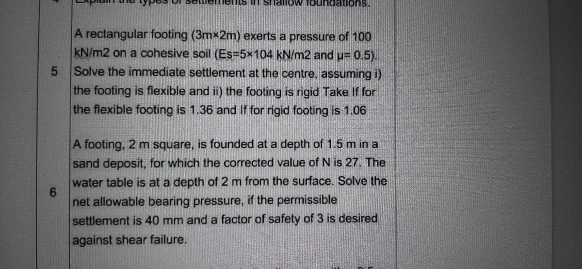 suonepunoi
dations.
A rectangular footing (3mx2m) exerts a pressure of 100
kN/m2 on a cohesive soil (Es=5x104 kN/m2 and u= 0.5).
Solve the immediate settlement at the centre, assuming i)
the footing is flexible and ii) the footing is rigid Take If for
the flexible footing is 1.36 and If for rigid footing is 1.06
A footing, 2 m square, is founded at a depth of 1.5 m in a
sand deposit, for which the corrected value of N is 27. The
water table is at a depth of 2 m from the surface. Solve the
6.
net allowable bearing pressure, if the permissible
settlement is 40 mm and a factor of safety of 3 is desired
against shear failure.
5.
