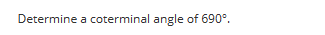 **Determining a Coterminal Angle of 690°**

Coterminal angles are angles that share the same initial and terminal sides, but may have different measures. You can find coterminal angles by adding or subtracting full rotations (360°) from the given angle.

To find a coterminal angle of 690°:
1. Subtract 360° from 690° until you obtain an angle between 0° and 360°.
   
   \[
   690° - 360° = 330°
   \]

Thus, 330° is a coterminal angle of 690°.

**Explanation with Diagram:**

Imagine the coordinate plane with the standard position of angles. The initial side of the angle is along the positive x-axis. Each full rotation (360°) brings you back to the starting point.

- Start at 0° along the positive x-axis.
- Rotate counterclockwise by 690° (this includes one full rotation of 360° plus an additional 330°).

On subtracting 360° from 690°:

- The first subtraction gives 330°, which is within the range from 0° to 360°. Therefore, the angle 330° is coterminal with the given angle of 690°.

A simple way to visualize this is by drawing a circle and marking the angles. Consequently, both 690° and 330° will have their terminal side coinciding.

This method can easily be used to find coterminal angles for any given angle.