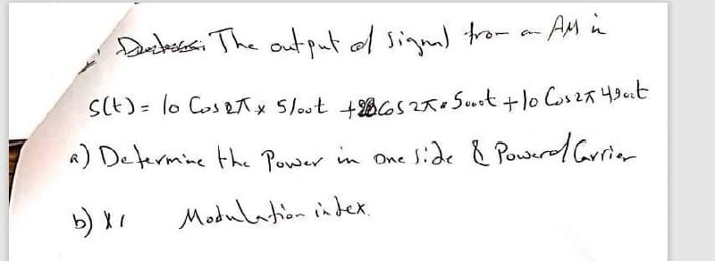 Dantossci The output of sinml tro- - AM in
SCt) = lo Cos eAx 5lout +B6s2a. Suit +lo Cos2a yout
A) Defermine the Power in One Side & Power/ Griar
b) I
Modulation index.
