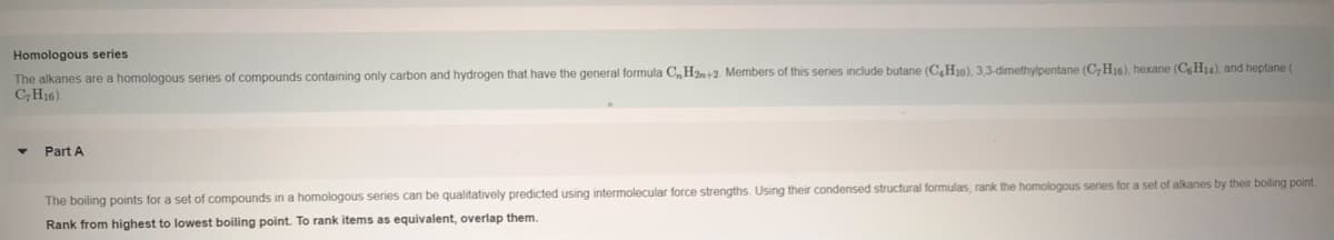 Homologous series
The alkanes are a homologous series of compounds containing only carbon and hydrogen that have the general formula C,H2n+2. Members of this series include butane (C,H10), 3,3-dimethylpentane (C,H16), hexane (C H14), and heptane (
CH16).
Part A
The boiling points for a set of compounds in a homologous series can be qualitatively predicted using intermolecular force strengths. Using their condensed structural formulas, rank the homologous series for a set of alkanes by their boiling point
Rank from highest to lowest boiling point. To rank items as equivalent, overlap them.
