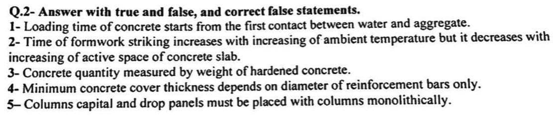 Q.2- Answer with true and false, and correct false statements.
1- Loading time of concrete starts from the first contact between water and aggregate.
2- Time of formwork striking increases with increasing of ambient temperature but it decreases with
increasing of active space of concrete slab.
3- Concrete quantity measured by weight of hardened concrete.
4- Minimum concrete cover thickness depends on diameter of reinforcement bars only.
5-Columns capital and drop panels must be placed with columns monolithically.