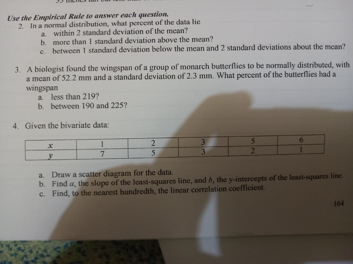 Use the Empirical Rule to answer each question.
2. In a normal distribution, what percent of the data lie
a. within 2 standard deviation of the mean?
more than 1 standard deviation above the mean?
between 1 standard deviation below the mean and 2 standard deviations about the mean?
b.
с.
3. A biologist found the wingspan of a group of monarch butterflies to be normally distributed, with
a mean of 52.2 mm and a standard deviation of 2.3 mm. What percent of the butterflies had a
wingspan
less than 219?
b. between 190 and 225?
a.
4. Given the bivariate data:
1
3
7
3
2
Draw a scatter diagram for the data.
b. Find a, the slope of the least-squares line, and b, the y-intercepts of the least-squares line.
c. Find, to the nearest hundredth, the linear correlation coefficient.
a.
164
