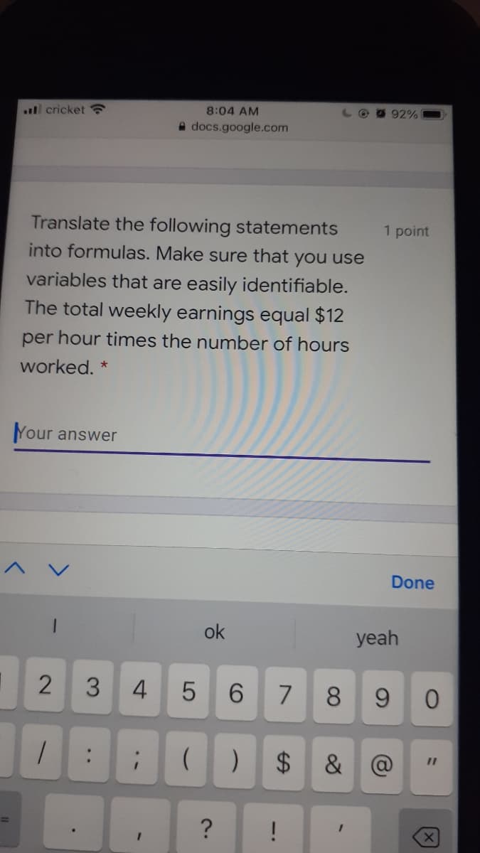 ll cricket
8:04 AM
LO O 92%
docs.google.com
Translate the following statements
into formulas. Make sure that you use
1 point
variables that are easily identifiable.
The total weekly earnings equal $12
per hour times the number of hours
worked.
Your answer
Done
ok
yeah
2
3
4
8
9.
%24
