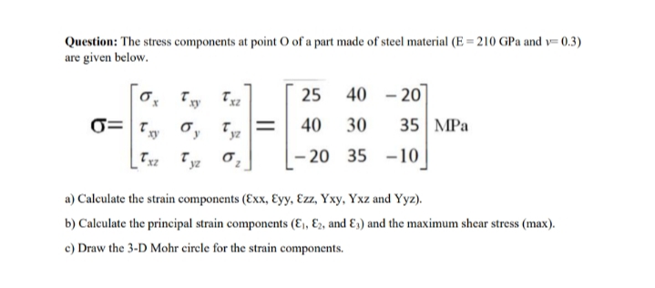 Question: The stress components at point O of a part made of steel material (E = 210 GPa and v= 0.3)
are given below.
25
40 - 20
40
30
35| MPа
- 20
35 -10
a) Calculate the strain components (Exx, Eyy, Ezz, Yxy, Yxz and Yyz).
b) Calculate the principal strain components (E,, E2, and E3) and the maximum shear stress (max).
c) Draw the 3-D Mohr circle for the strain components.
