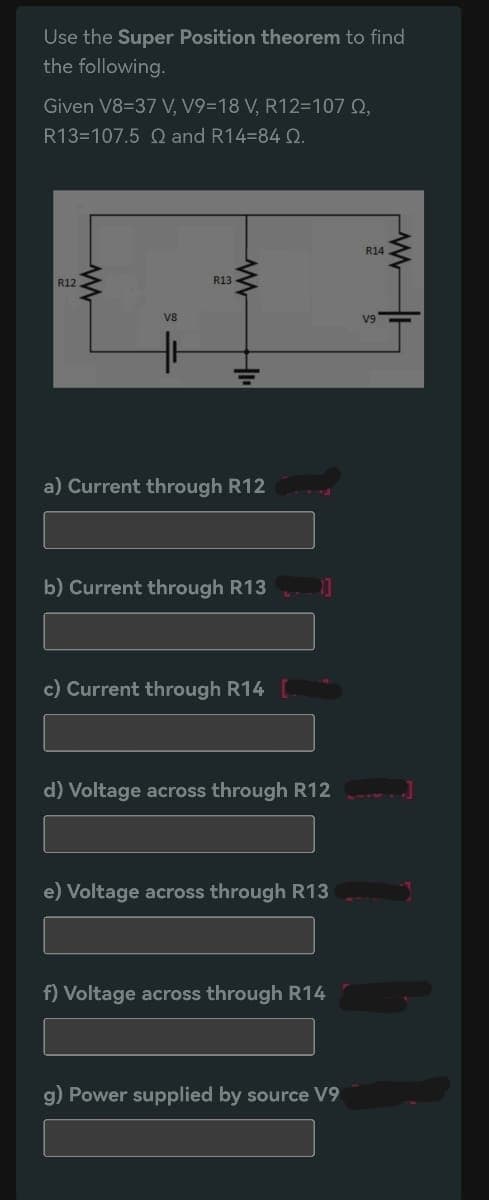 Use the Super Position theorem to find
the following.
Given V8-37 V, V9-18 V, R12=107 Q2,
R13-107.5 Q and R14=84 0.
R12
www
V8
R13
www
a) Current through R12
b) Current through R13
c) Current through R14
11
d) Voltage across through R12
e) Voltage across through R13
f) Voltage across through R14
g) Power supplied by source V9
R14
V9