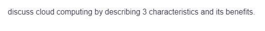 discuss cloud computing by describing 3 characteristics and its benefits.