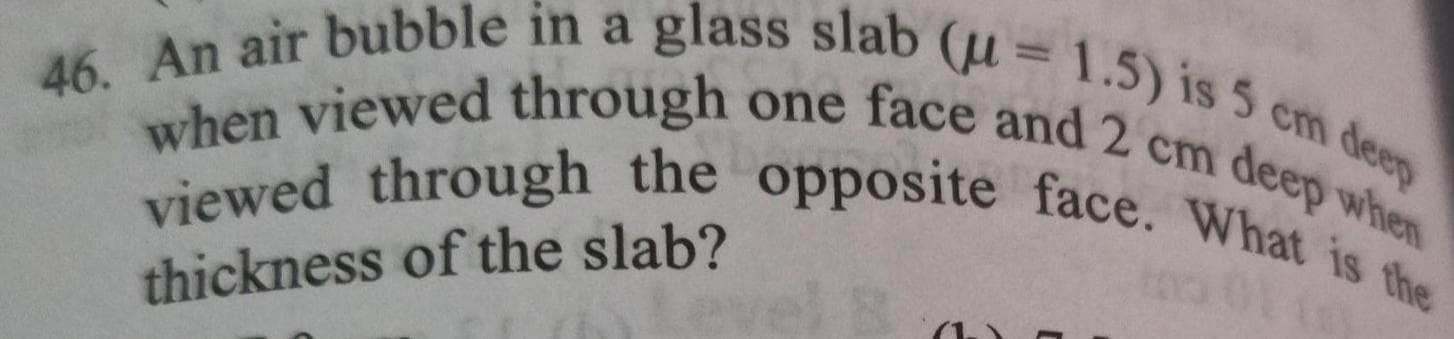 46. An air bubble in a glass slab (u=1.5) is 5 cm deep
when viewed through one face and 2 cm deep when
viewed through the opposite face. What is the
thickness of the slab?
