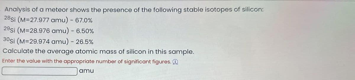 Analysis of a meteor shows the presence of the following stable isotopes of silicon:
28si (M=27.977 amu) - 67.0%
29si (M=28.976 amu) - 6.50%
30si (M=29.974 amu) - 26.5%
Calculate the average atomic mass of silicon in this sample.
Enter the value with the appropriate number of significant figures.
amu