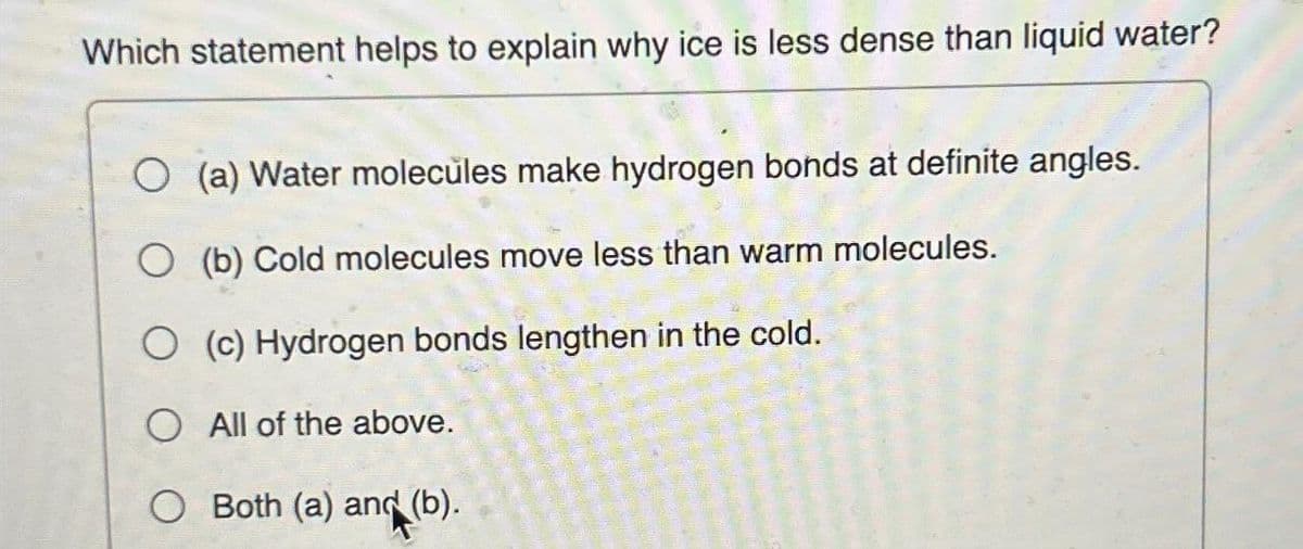 Which statement helps to explain why ice is less dense than liquid water?
O(a) Water molecules make hydrogen bonds at definite angles.
(b) Cold molecules move less than warm molecules.
O (c) Hydrogen bonds lengthen in the cold.
All of the above.
O Both (a) and (b).