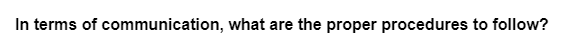 In terms of communication, what are the proper procedures to follow?