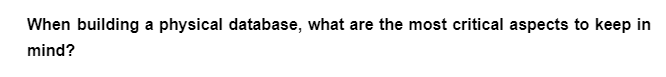 When building a physical database, what are the most critical aspects to keep in
mind?