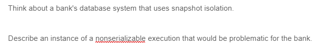 Think about a bank's database system that uses snapshot isolation.
Describe an instance of a nonserializable execution that would be problematic for the bank.