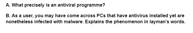 A. What precisely is an antiviral programme?
B. As a user, you may have come across PCs that have antivirus installed yet are
nonetheless infected with malware. Explains the phenomenon in layman's words.