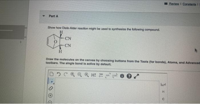 Y
Part A
Show how Diels-Alder reaction might be used to synthesize the following compound.
H
fou
H
CN
CN
Review I Constants I
Draw the molecules on the canvas by choosing buttons from the Tools (for bonds), Atoms, and Advanced
toolbars. The single bond is active by default.
2 CH 2
Id
H
C