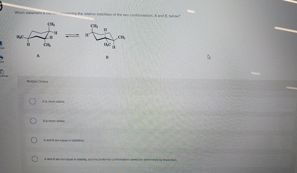 ook
Till
Tint
erences
Which statement is correct concerning the relative stabilities of the two conformations, A and B, below?
H3C-
H
A
O
CH3
Multiple Choice
H
CH3
H
A Is more stable.
B Is more stable.
A and B are equal in stabilities.
H
CH3
H
H₂C
B
H
CH3
A and B are not equal in stability, but the preferred conformation cannot be determined by inspection.
W