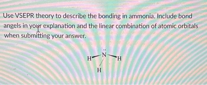 Use VSEPR theory to describe the bonding in ammonia. Include bond
angels in your explanation and the linear combination of atomic orbitals
when submitting your answer.
H-
-N
H
H