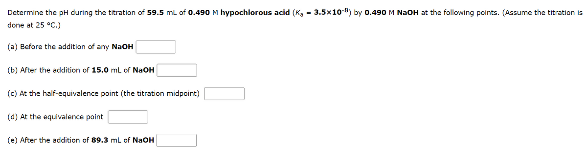 Determine the pH during the titration of 59.5 mL of 0.490 M hypochlorous acid (Ką = 3.5×10-8) by 0.490 M NaOH at the following points. (Assume the titration is
done at 25 °C.)
(a) Before the addition of any NaOH
(b) After the addition of 15.0 mL of NaOH
(c) At the half-equivalence point (the titration midpoint)
(d) At the equivalence point
(e) After the addition of 89.3 mL of NaOH