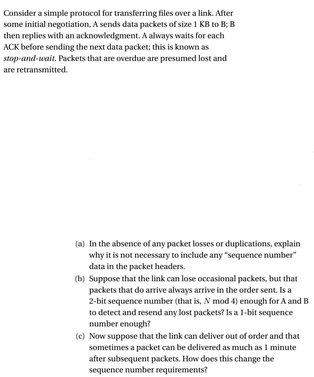 Consider a simple protocol for transferring files over a link. After
some initial negotiation, A sends data packets of size 1 KB to B; B
then replies with an acknowledgment. A always waits for each
ACK before sending the next data packet; this is known as
stop-and-wait. Packets that are overdue are presumed lost and
are retransmitted.
(a) In the absence of any packet losses or duplications, explain
why it is not necessary to include any "sequence number"
data in the packet headers.
(b) Suppose that the link can lose occasional packets, but that
packets that do arrive always arrive in the order sent. Is a
2-bit sequence number (that is, N mod 4) enough for A and B
to detect and resend any lost packets? Is a 1-bit sequence
number enough?
(c) Now suppose that the link can deliver out of order and that
sometimes a packet can be delivered as much as 1 minute
after subsequent packets. How does this change the
sequence number requirements?