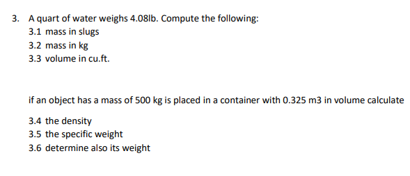 3. A quart of water weighs 4.08lb. Compute the following:
3.1 mass in slugs
3.2 mass in kg
3.3 volume in cu.ft.
if an object has a mass of 500 kg is placed in a container with 0.325 m3 in volume calculate
3.4 the density
3.5 the specific weight
3.6 determine also its weight
