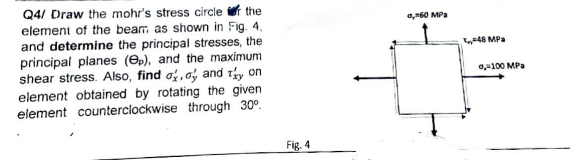 Q4/ Draw the mohr's stress circle of the
element of the beam as shown in Fig. 4,
and determine the principal stresses, the
principal planes (p), and the maximum
shear stress. Also, find o, a, and try on
element obtained by rotating the given
element counterclockwise through 30°.
Fig. 4
0,60 MPa
T48 MPa
0,=100 MPa