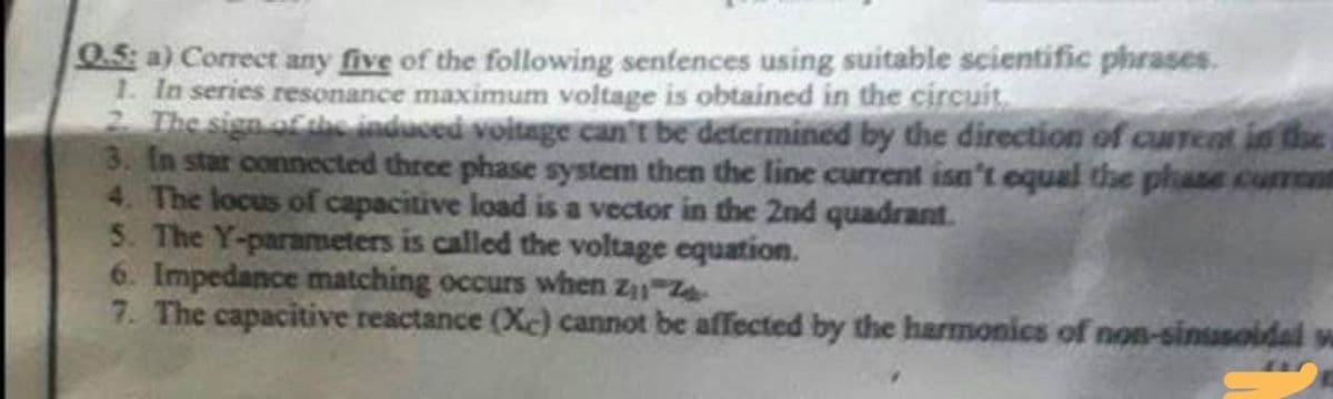 0.5: a) Correct any five of the following sentences using suitable scientific phrases.
1. In series resonance maximum voltage is obtained in the circuit
2. The sign of the induced voltage can't be determined by the direction of current in the
3. In star connected three phase system then the line current isn't equal the phase current
4. The locus of capacitive load is a vector in the 2nd quadrant.
5. The Y-parameters is called the voltage equation.
6. Impedance matching occurs when Z₁-Z
7. The capacitive reactance (Xc) cannot be affected by the harmonics of non-sinusoidal w