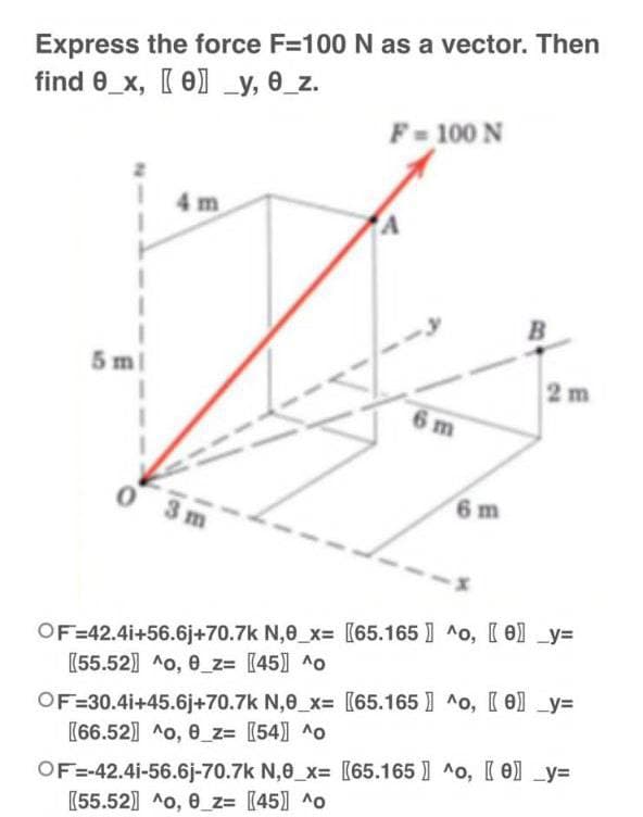 Express the force F=100 N as a vector. Then
find 0_x, [0] _y, 0_z.
F = 100 N
4m
5 m
B
2 m
6 m
0
OF=42.41+56.6j+70.7k N,0_x= [65.165] ^o, [e] _y=
[55.52] ^o, 0_z= [45] ^o
OF=30.41+45.6j+70.7k N,0_x= [65.165] ^o, [e] _y=
[66.52] ^o, 0_z= [54] ^o
OF=-42.4i-56.6j-70.7k N,0 x= [65.165] ^o, [e] _y=
[55.52] ^o, 0_z= [45] ^o