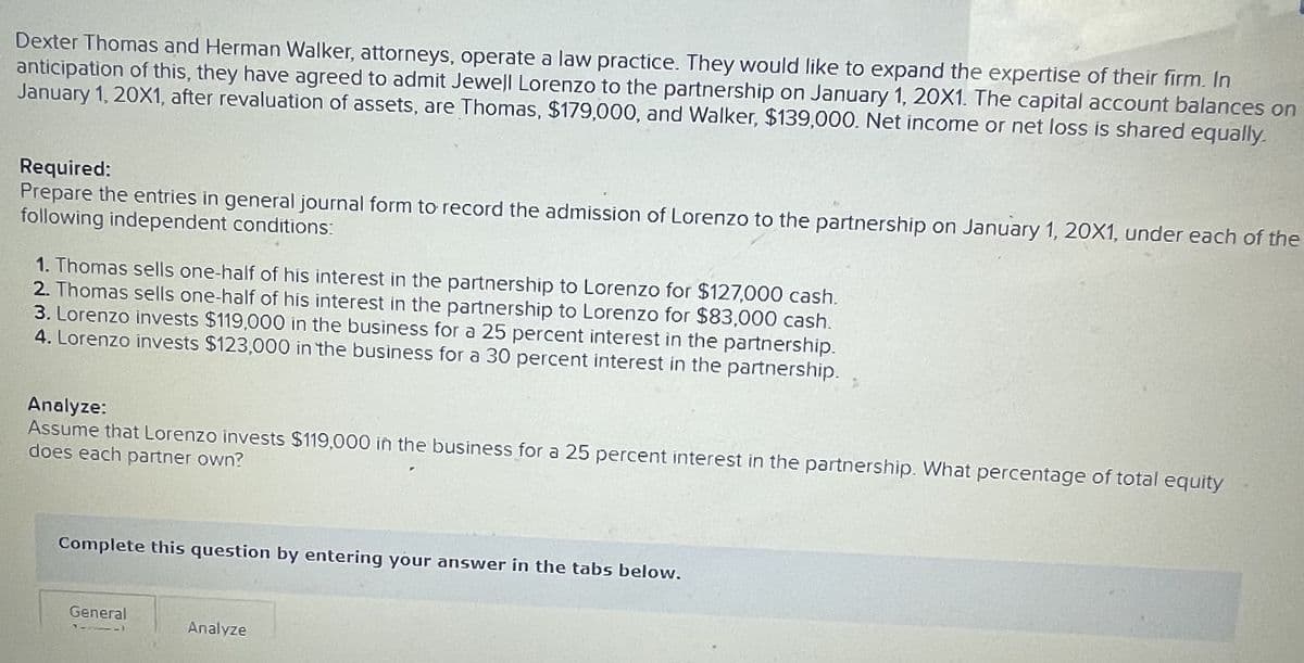 Dexter Thomas and Herman Walker, attorneys, operate a law practice. They would like to expand the expertise of their firm. In
anticipation of this, they have agreed to admit Jewell Lorenzo to the partnership on January 1, 20X1. The capital account balances on
January 1, 20X1, after revaluation of assets, are Thomas, $179,000, and Walker, $139,000. Net income or net loss is shared equally.
Required:
Prepare the entries in general journal form to record the admission of Lorenzo to the partnership on January 1, 20X1, under each of the
following independent conditions:
1. Thomas sells one-half of his interest in the partnership to Lorenzo for $127,000 cash.
2. Thomas sells one-half of his interest in the partnership to Lorenzo for $83,000 cash.
3. Lorenzo invests $119,000 in the business for a 25 percent interest in the partnership.
4. Lorenzo invests $123,000 in the business for a 30 percent interest in the partnership.
Analyze:
Assume that Lorenzo invests $119,000 in the business for a 25 percent interest in the partnership. What percentage of total equity
does each partner own?
Complete this question by entering your answer in the tabs below.
General
11111
Analyze