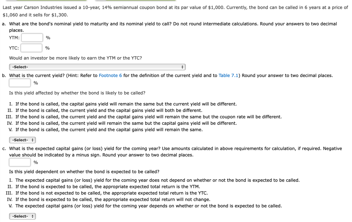 Last year Carson Industries issued a 10-year, 14% semiannual coupon bond at its par value of $1,000. Currently, the bond can be called in 6 years at a price of
$1,060 and it sells for $1,300.
a. What are the bond's nominal yield to maturity and its nominal yield to call? Do not round intermediate calculations. Round your answers to two decimal
places.
YTM:
YTC:
-Select-
%
Would an investor be more likely to earn the YTM or the YTC?
%
+
b. What is the current yield? (Hint: Refer to Footnote 6 for the definition of the current yield and to Table 7.1) Round your answer to two decimal places.
%
Is this yield affected by whether the bond is likely to be called?
I. If the bond is called, the capital gains yield will remain the same but the current yield will be different.
II. If the bond is called, the current yield and the capital gains yield will both be different.
III. If the bond is called, the current yield and the capital gains yield will remain the same but the coupon rate will be different.
IV. If the bond is called, the current yield will remain the same but the capital gains yield will be different.
V. If the bond is called, the current yield and the capital gains yield will remain the same.
-Select- +
c. What is the expected capital gains (or loss) yield for the coming year? Use amounts calculated in above requirements for calculation, if required. Negative
value should be indicated by a minus sign. Round your answer to two decimal places.
%
-Select- +
Is this yield dependent on whether the bond is expected to be called?
I. The expected capital gains (or loss) yield for the coming year does not depend on whether or not the bond is expected to be called.
II. If the bond is expected to be called, the appropriate expected total return is the YTM.
III. If the bond is not expected to be called, the appropriate expected total return is the YTC.
IV. If the bond is expected to be called, the appropriate expected total return will not change.
V. The expected capital gains (or loss) yield for the coming year depends on whether or not the bond is expected to be called.
