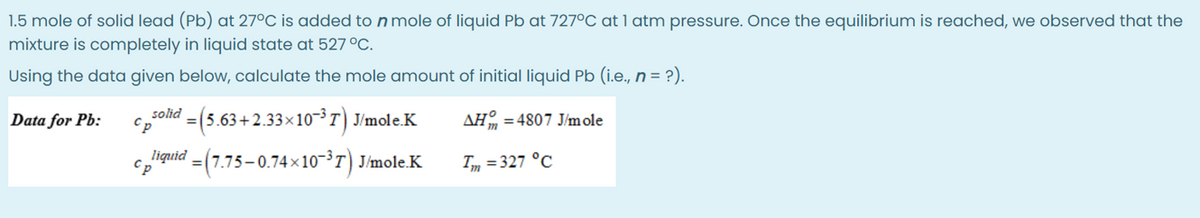 1.5 mole of solid lead (Pb) at 27°C is added to n mole of liquid Pb at 727°C at 1 atm pressure. Once the equilibrium is reached, we observed that the
mixture is completely in liquid state at 527 °C.
Using the data given below, calculate the mole amount of initial liquid Pb (i.e., n = ?).
AH=4807 J/mole
Tm = 327 °C
Data for Pb:
psolid = (5.63+2.33×10−³7) J/mole.K
Cp
liquid =(7.75–0.74×10−³7) J/mole.K
Cp