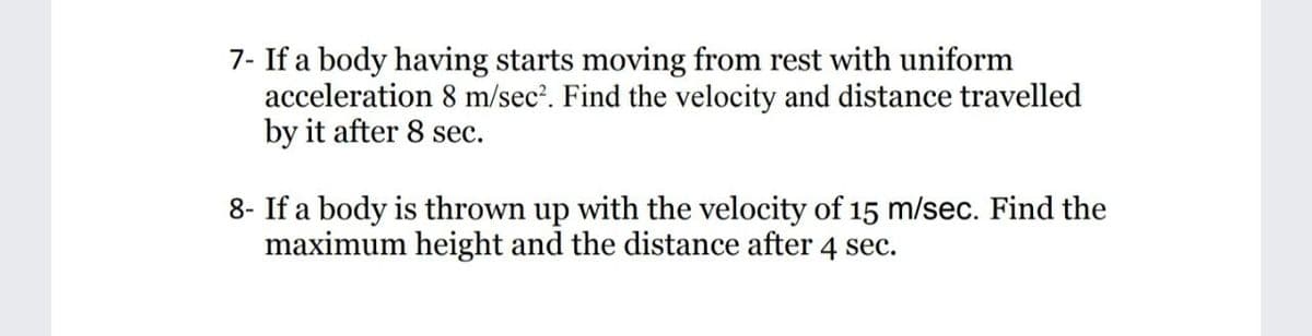 7- If a body having starts moving from rest with uniform
acceleration 8 m/sec'. Find the velocity and distance travelled
by it after 8 sec.
8- If a body is thrown up with the velocity of 15 m/sec. Find the
maximum height and the distance after 4 sec.
