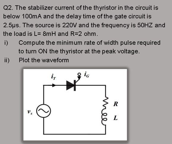 Q2. The stabilizer current of the thyristor in the circuit is
below 100mA and the delay time of the gate circuit is
2.5us. The source is 220V and the frequency is 50HZ and
the load is L= 8mH and R=2 ohm.
i) Compute the minimum rate of width pulse required
to turn ON the thyristor at the peak voltage.
ii)
Plot the waveform
i,
2 ig
R
mee
