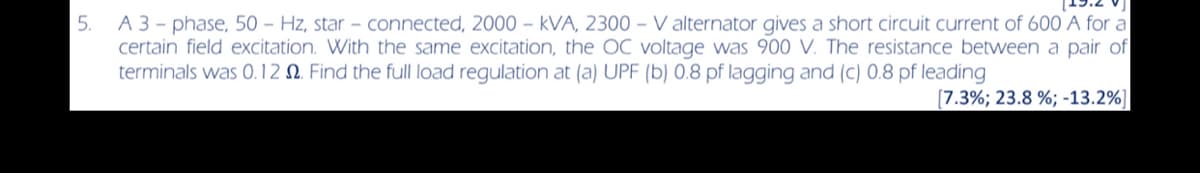 5.
A 3-phase, 50 Hz, star - connected, 2000 - kVA, 2300 - Valternator gives a short circuit current of 600 A for a
certain field excitation. With the same excitation, the OC voltage was 900 V. The resistance between a pair of
terminals was 0.12 . Find the full load regulation at (a) UPF (b) 0.8 pf lagging and (c) 0.8 pf leading
[7.3%; 23.8 %; -13.2%]