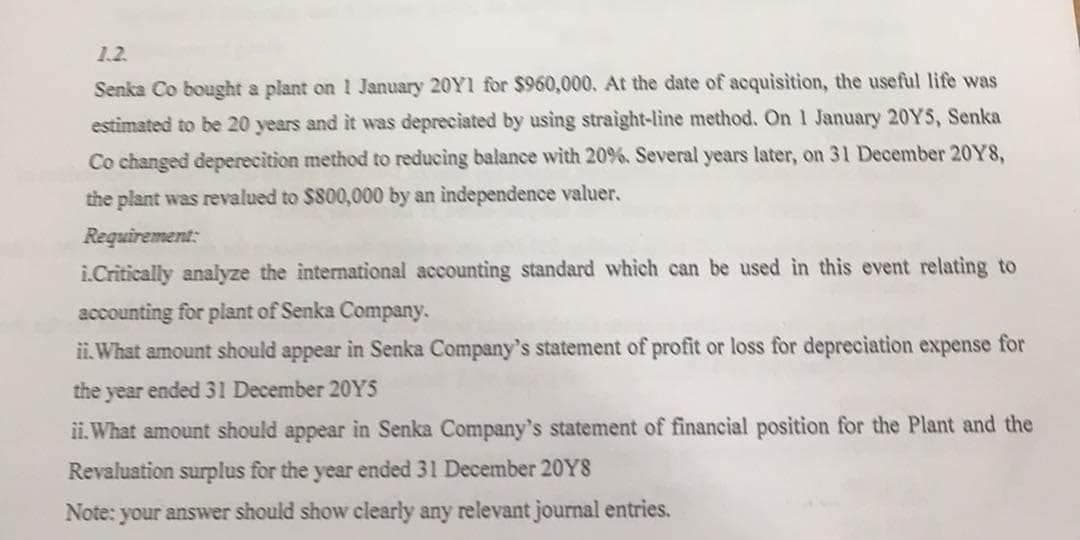 1.2.
Senka Co bought a plant on 1 January 20Y1 for $960,000. At the date of acquisition, the useful life was
estimated to be 20 years and it was depreciated by using straight-line method. On 1 January 20YS, Senka
Co changed deperecition method to reducing balance with 20%. Several years later, on 31 December 20Y8,
the plant was revalued to $800,000 by an independence valuer.
Requirement:
i.Critically analyze the international accounting standard which can be used in this event relating to
accounting for plant of Senka Company.
ii. What amount should appear in Senka Company's statement of profit or loss for depreciation expense for
the year ended 31 December 20YS
ii. What amount should appear in Senka Company's statement of financial position for the Plant and the
Revaluation surplus for the year ended 31 December 20Y8
Note: your answer should show clearly any relevant journal entries.