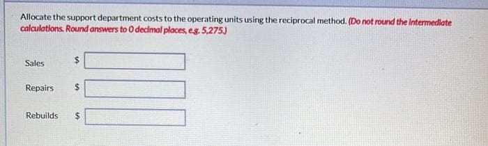 Allocate the support department costs to the operating units using the reciprocal method. (Do not round the Intermediate
calculations. Round answers to 0 decimal places, e.g. 5,275.)
Sales
$
LA
Repairs $
Rebuilds $