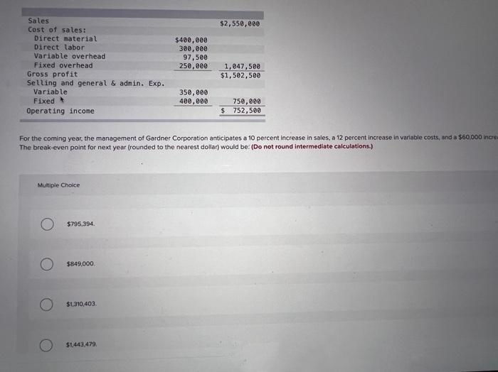 Sales
Cost of sales:
Direct material
Direct labor
Variable overhead
Fixed overhead
Gross profit
Selling and general & admin. Exp.
Variable
Fixed t
Operating income
Multiple Choice
$795,394.
$849,000.
$1,310,403.
$400,000
300,000
97,500
250,000
For the coming year, the management of Gardner Corporation anticipates a 10 percent increase in sales, a 12 percent increase in variable costs, and a $60,000 increa
The break-even point for next year (rounded to the nearest dollar) would be: (Do not round intermediate calculations.)
$1,443,479.
350,000
400,000
$2,550,000
1,047,500
$1,502,500
750,000
$ 752,500