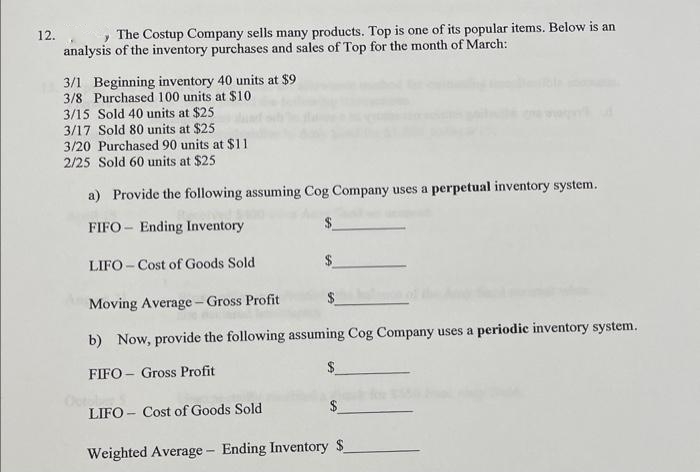 12.
The Costup Company sells many products. Top is one of its popular items. Below is an
analysis of the inventory purchases and sales of Top for the month of March:
3/1 Beginning inventory 40 units at $9
3/8 Purchased 100 units at $10
3/15 Sold 40 units at $25
3/17 Sold 80 units at $25
3/20 Purchased 90 units at $11
2/25 Sold 60 units at $25
a) Provide the following assuming Cog Company uses a perpetual inventory system.
FIFO Ending Inventory
LIFO-Cost of Goods Sold
Moving Average-Gross Profit
b) Now, provide the following assuming Cog Company uses a periodic inventory system.
FIFO Gross Profit
LIFO Cost of Goods Sold
Weighted Average - Ending Inventory S