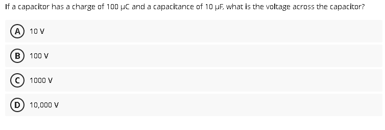 If a capacitor has a charge of 100 μC and a capacitance of 10 µF, what is the voltage across the capacitor?
A) 10 V
B) 100 V
C) 1000 V
D) 10,000 V