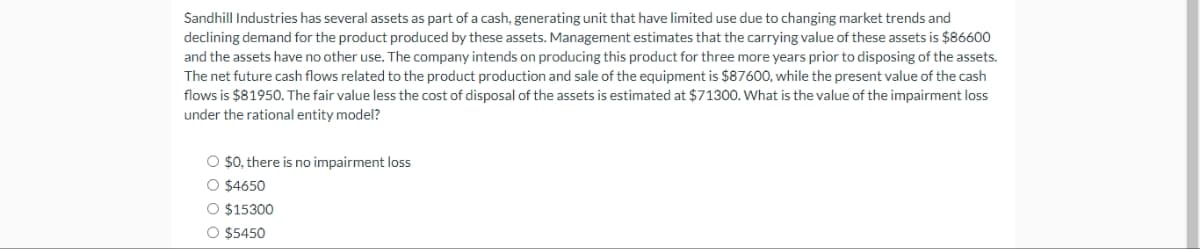 Sandhill Industries has several assets as part of a cash, generating unit that have limited use due to changing market trends and
declining demand for the product produced by these assets. Management estimates that the carrying value of these assets is $86600
and the assets have no other use. The company intends on producing this product for three more years prior to disposing of the assets.
The net future cash flows related to the product production and sale of the equipment is $87600, while the present value of the cash
flows is $81950. The fair value less the cost of disposal of the assets is estimated at $71300. What is the value of the impairment loss
under the rational entity model?
O $0, there is no impairment loss
O $4650
O $15300
O $5450