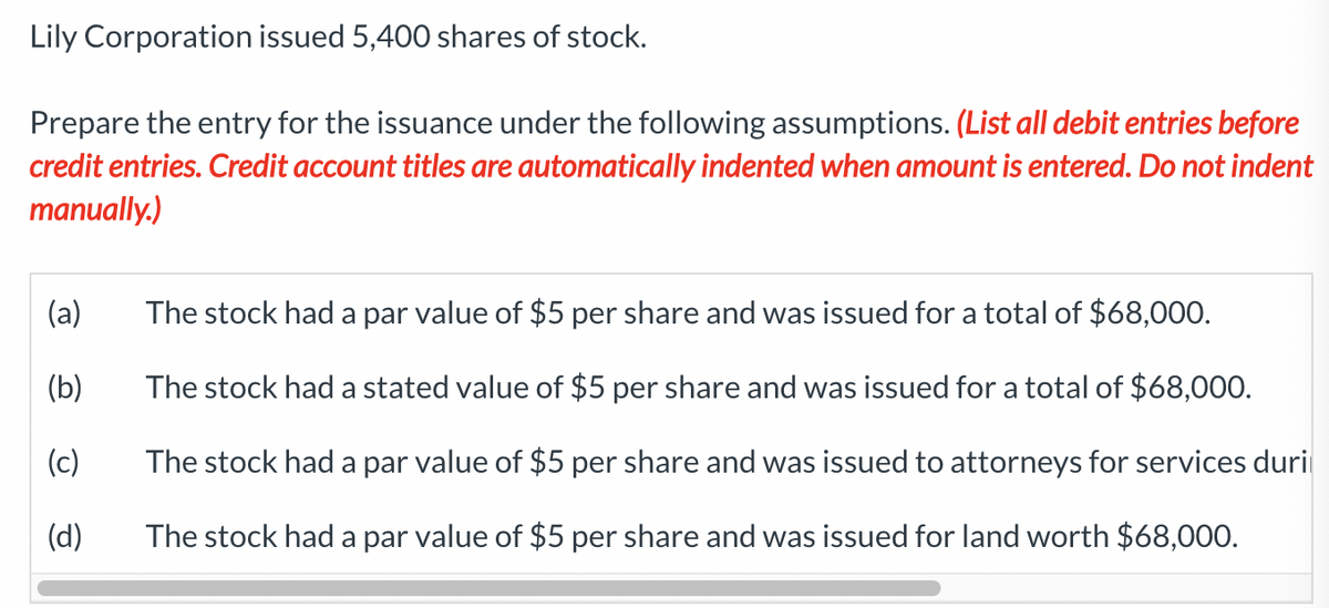 Lily Corporation issued 5,400 shares of stock.
Prepare the entry for the issuance under the following assumptions. (List all debit entries before
credit entries. Credit account titles are automatically indented when amount is entered. Do not indent
manually.)
(a)
(b)
(c)
(d)
The stock had a par value of $5 per share and was issued for a total of $68,000.
The stock had a stated value of $5 per share and was issued for a total of $68,000.
The stock had a par value of $5 per share and was issued to attorneys for services duri
The stock had a par value of $5 per share and was issued for land worth $68,000.