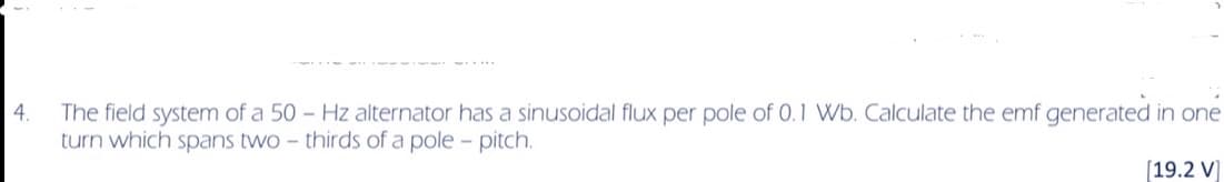 4.
The field system of a 50 Hz alternator has a sinusoidal flux per pole of 0.1 Wb. Calculate the emf generated in one
turn which spans two-thirds of a pole - pitch.
[19.2 V